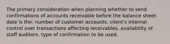 The primary consideration when planning whether to send confirmations of accounts receivable before the balance sheet date is the: number of customer accounts. client's <a href='https://www.questionai.com/knowledge/kjj42owoAP-internal-control' class='anchor-knowledge'>internal control</a> over transactions affecting receivables. availability of staff auditors. type of confirmation to be used.