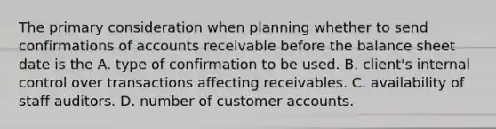 The primary consideration when planning whether to send confirmations of accounts receivable before the balance sheet date is the A. type of confirmation to be used. B. client's <a href='https://www.questionai.com/knowledge/kjj42owoAP-internal-control' class='anchor-knowledge'>internal control</a> over transactions affecting receivables. C. availability of staff auditors. D. number of customer accounts.