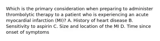 Which is the primary consideration when preparing to administer thrombolytic therapy to a patient who is experiencing an acute myocardial infarction (MI)? A. History of heart disease B. Sensitivity to aspirin C. Size and location of the MI D. Time since onset of symptoms