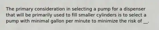 The primary consideration in selecting a pump for a dispenser that will be primarily used to fill smaller cylinders is to select a pump with minimal gallon per minute to minimize the risk of __.