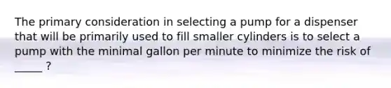 The primary consideration in selecting a pump for a dispenser that will be primarily used to fill smaller cylinders is to select a pump with the minimal gallon per minute to minimize the risk of _____ ?