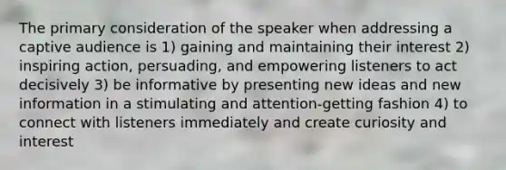 The primary consideration of the speaker when addressing a captive audience is 1) gaining and maintaining their interest 2) inspiring action, persuading, and empowering listeners to act decisively 3) be informative by presenting new ideas and new information in a stimulating and attention-getting fashion 4) to connect with listeners immediately and create curiosity and interest