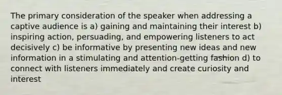 The primary consideration of the speaker when addressing a captive audience is a) gaining and maintaining their interest b) inspiring action, persuading, and empowering listeners to act decisively c) be informative by presenting new ideas and new information in a stimulating and attention-getting fashion d) to connect with listeners immediately and create curiosity and interest