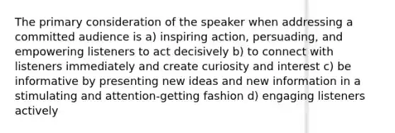 The primary consideration of the speaker when addressing a committed audience is a) inspiring action, persuading, and empowering listeners to act decisively b) to connect with listeners immediately and create curiosity and interest c) be informative by presenting new ideas and new information in a stimulating and attention-getting fashion d) engaging listeners actively