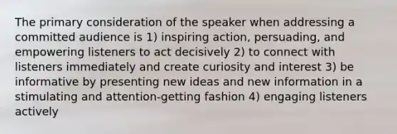 The primary consideration of the speaker when addressing a committed audience is 1) inspiring action, persuading, and empowering listeners to act decisively 2) to connect with listeners immediately and create curiosity and interest 3) be informative by presenting new ideas and new information in a stimulating and attention-getting fashion 4) engaging listeners actively