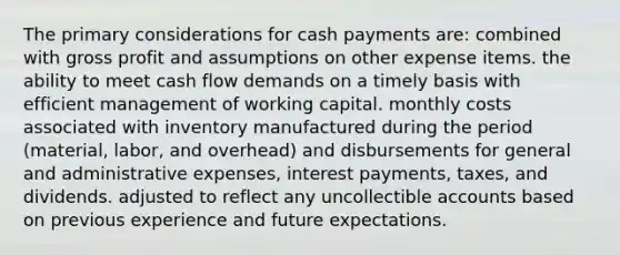 The primary considerations for cash payments are: combined with gross profit and assumptions on other expense items. the ability to meet cash flow demands on a timely basis with efficient management of working capital. monthly costs associated with inventory manufactured during the period (material, labor, and overhead) and disbursements for general and administrative expenses, interest payments, taxes, and dividends. adjusted to reflect any uncollectible accounts based on previous experience and future expectations.