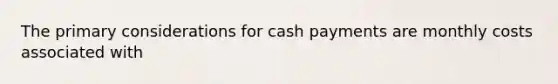 The primary considerations for cash payments are monthly costs associated with