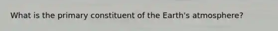 What is the primary constituent of the Earth's atmosphere?