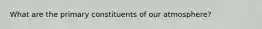 What are the primary constituents of our atmosphere?