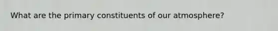 What are the primary constituents of our atmosphere?