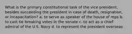 What is the primary constitutional task of the vice president, besides succeeding the president in case of death, resignation, or incapacitation? a. to serve as speaker of the house of reps b. to cast tie breaking votes in the senate c. to act as a chief admiral of the U.S. Navy d. to represent the president overseas