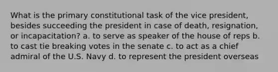 What is the primary constitutional task of the vice president, besides succeeding the president in case of death, resignation, or incapacitation? a. to serve as speaker of the house of reps b. to cast tie breaking votes in the senate c. to act as a chief admiral of the U.S. Navy d. to represent the president overseas