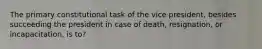 The primary constitutional task of the vice president, besides succeeding the president in case of death, resignation, or incapacitation, is to?