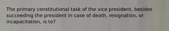The primary constitutional task of the vice president, besides succeeding the president in case of death, resignation, or incapacitation, is to?