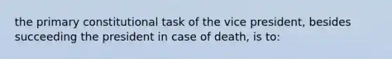 the primary constitutional task of the vice president, besides succeeding the president in case of death, is to: