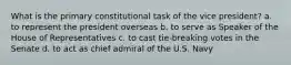 What is the primary constitutional task of the vice president? a. to represent the president overseas b. to serve as Speaker of the House of Representatives c. to cast tie-breaking votes in the Senate d. to act as chief admiral of the U.S. Navy