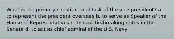 What is the primary constitutional task of the vice president? a. to represent the president overseas b. to serve as Speaker of the House of Representatives c. to cast tie-breaking votes in the Senate d. to act as chief admiral of the U.S. Navy