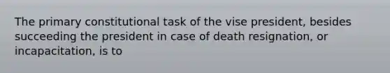 The primary constitutional task of the vise president, besides succeeding the president in case of death resignation, or incapacitation, is to