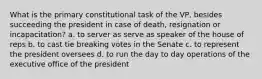 What is the primary constitutional task of the VP, besides succeeding the president in case of death, resignation or incapacitation? a. to server as serve as speaker of the house of reps b. to cast tie breaking votes in the Senate c. to represent the president oversees d. to run the day to day operations of the executive office of the president