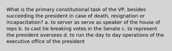 What is the primary constitutional task of the VP, besides succeeding the president in case of death, resignation or incapacitation? a. to server as serve as speaker of the house of reps b. to cast tie breaking votes in the Senate c. to represent the president oversees d. to run the day to day operations of the executive office of the president