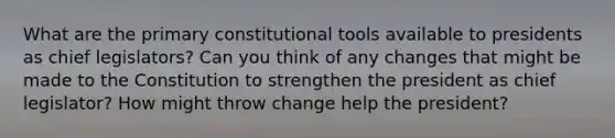 What are the primary constitutional tools available to presidents as chief legislators? Can you think of any changes that might be made to the Constitution to strengthen the president as chief legislator? How might throw change help the president?