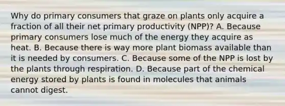 Why do primary consumers that graze on plants only acquire a fraction of all their net primary productivity (NPP)? A. Because primary consumers lose much of the energy they acquire as heat. B. Because there is way more plant biomass available than it is needed by consumers. C. Because some of the NPP is lost by the plants through respiration. D. Because part of the chemical energy stored by plants is found in molecules that animals cannot digest.