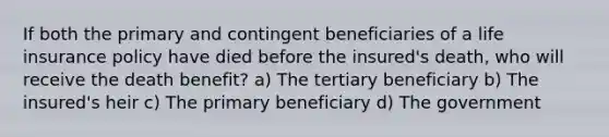 If both the primary and contingent beneficiaries of a life insurance policy have died before the insured's death, who will receive the death benefit? a) The tertiary beneficiary b) The insured's heir c) The primary beneficiary d) The government