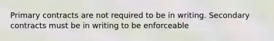 Primary contracts are not required to be in writing. Secondary contracts must be in writing to be enforceable