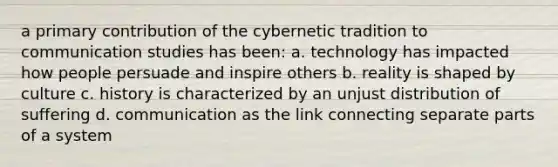 a primary contribution of the cybernetic tradition to communication studies has been: a. technology has impacted how people persuade and inspire others b. reality is shaped by culture c. history is characterized by an unjust distribution of suffering d. communication as the link connecting separate parts of a system