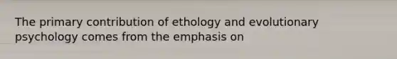 The primary contribution of ethology and evolutionary psychology comes from the emphasis on