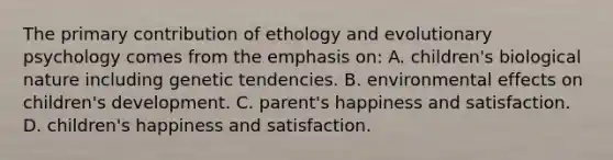 The primary contribution of ethology and evolutionary psychology comes from the emphasis on: A. children's biological nature including genetic tendencies. B. environmental effects on children's development. C. parent's happiness and satisfaction. D. children's happiness and satisfaction.