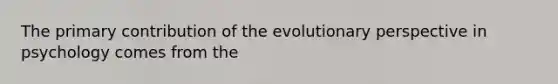 The primary contribution of the evolutionary perspective in psychology comes from the