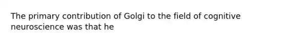 The primary contribution of Golgi to the field of cognitive neuroscience was that he