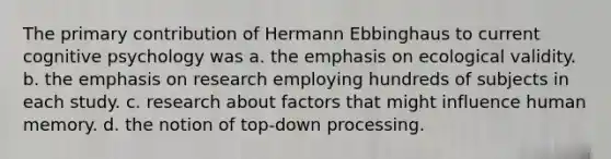 The primary contribution of Hermann Ebbinghaus to current cognitive psychology was a. the emphasis on ecological validity. b. the emphasis on research employing hundreds of subjects in each study. c. research about factors that might influence human memory. d. the notion of top-down processing.