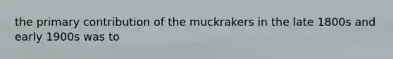 the primary contribution of the muckrakers in the late 1800s and early 1900s was to