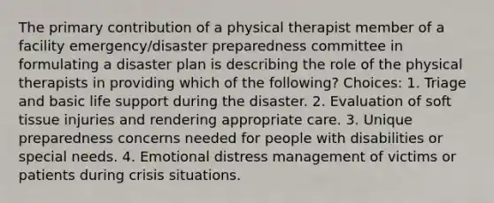 The primary contribution of a physical therapist member of a facility emergency/disaster preparedness committee in formulating a disaster plan is describing the role of the physical therapists in providing which of the following? Choices: 1. Triage and basic life support during the disaster. 2. Evaluation of soft tissue injuries and rendering appropriate care. 3. Unique preparedness concerns needed for people with disabilities or special needs. 4. Emotional distress management of victims or patients during crisis situations.