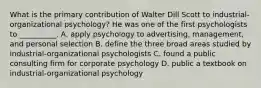 What is the primary contribution of Walter Dill Scott to industrial-organizational psychology? He was one of the first psychologists to __________. A. apply psychology to advertising, management, and personal selection B. define the three broad areas studied by industrial-organizational psychologists C. found a public consulting firm for corporate psychology D. public a textbook on industrial-organizational psychology