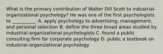 What is the primary contribution of Walter Dill Scott to industrial-organizational psychology? He was one of the first psychologists to __________. A. apply psychology to advertising, management, and personal selection B. define the three broad areas studied by industrial-organizational psychologists C. found a public consulting firm for corporate psychology D. public a textbook on industrial-organizational psychology