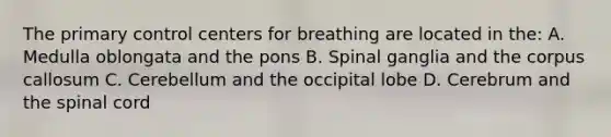 The primary control centers for breathing are located in the: A. Medulla oblongata and the pons B. Spinal ganglia and the corpus callosum C. Cerebellum and the occipital lobe D. Cerebrum and <a href='https://www.questionai.com/knowledge/kkAfzcJHuZ-the-spinal-cord' class='anchor-knowledge'>the spinal cord</a>