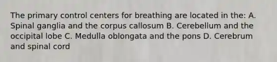 The primary control centers for breathing are located in the: A. Spinal ganglia and the corpus callosum B. Cerebellum and the occipital lobe C. Medulla oblongata and the pons D. Cerebrum and spinal cord