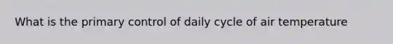 What is the primary control of daily cycle of air temperature