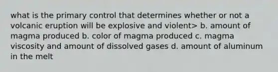 what is the primary control that determines whether or not a volcanic eruption will be explosive and violent> b. amount of magma produced b. color of magma produced c. magma viscosity and amount of dissolved gases d. amount of aluminum in the melt