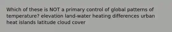 Which of these is NOT a primary control of global patterns of temperature? elevation land-water heating differences urban heat islands latitude cloud cover