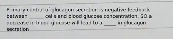 Primary control of glucagon secretion is negative feedback between ______ cells and blood glucose concentration. SO a decrease in blood glucose will lead to a _____ in glucagon secretion