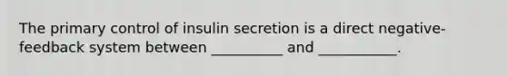 The primary control of insulin secretion is a direct negative-feedback system between __________ and ___________.