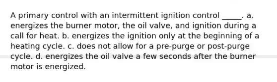 A primary control with an intermittent ignition control _____. a. energizes the burner motor, the oil valve, and ignition during a call for heat. b. energizes the ignition only at the beginning of a heating cycle. c. does not allow for a pre-purge or post-purge cycle. d. energizes the oil valve a few seconds after the burner motor is energized.