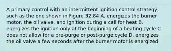 A primary control with an intermittent ignition control strategy, such as the one shown in Figure 32.84 A. energizes the burner motor, the oil valve, and ignition during a call for heat B. energizes the ignition only at the beginning of a heating cycle C. does not allow for a pre-purge or post-purge cycle D. energizes the oil valve a few seconds after the burner motor is energized