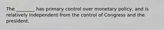 The ________ has primary control over monetary policy, and is relatively independent from the control of Congress and the president.