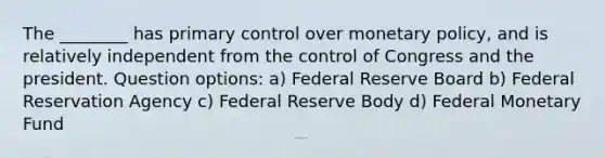 The ________ has primary control over monetary policy, and is relatively independent from the control of Congress and the president. Question options: a) Federal Reserve Board b) Federal Reservation Agency c) Federal Reserve Body d) Federal Monetary Fund