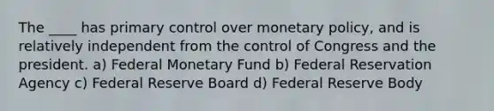 The ____ has primary control over monetary policy, and is relatively independent from the control of Congress and the president. a) Federal Monetary Fund b) Federal Reservation Agency c) Federal Reserve Board d) Federal Reserve Body